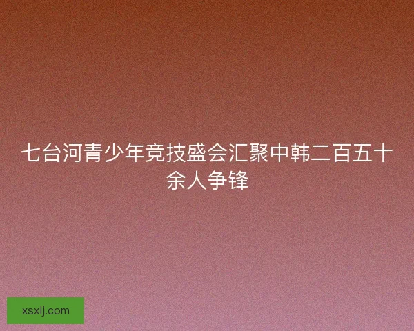 七台河青少年竞技盛会汇聚中韩二百五十余人争锋