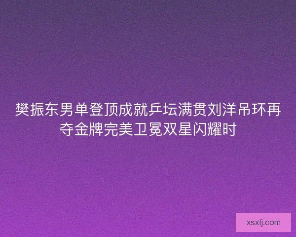 樊振东男单登顶成就乒坛满贯刘洋吊环再夺金牌完美卫冕双星闪耀时