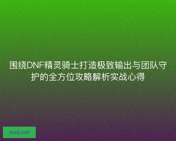 围绕DNF精灵骑士打造极致输出与团队守护的全方位攻略解析实战心得