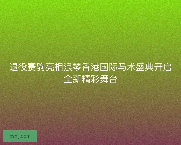 退役赛驹亮相浪琴香港国际马术盛典开启全新精彩舞台