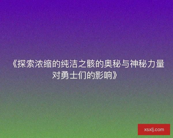 《探索浓缩的纯洁之骸的奥秘与神秘力量对勇士们的影响》