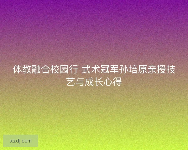 体教融合校园行 武术冠军孙培原亲授技艺与成长心得