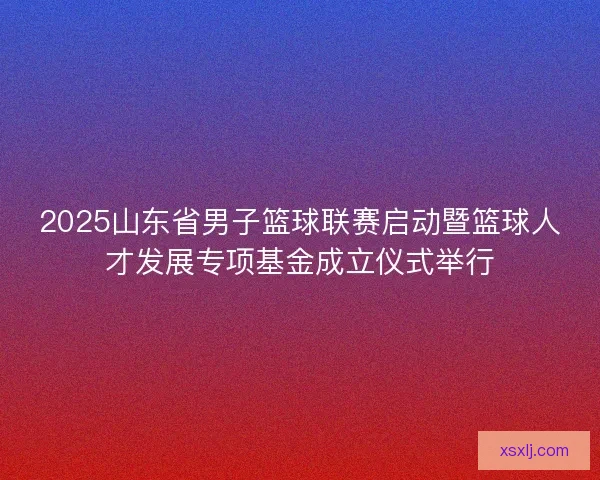 2025山东省男子篮球联赛启动暨篮球人才发展专项基金成立仪式举行