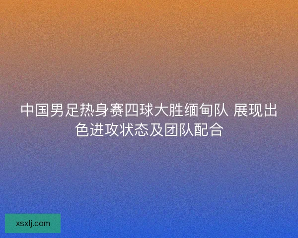 中国男足热身赛四球大胜缅甸队 展现出色进攻状态及团队配合
