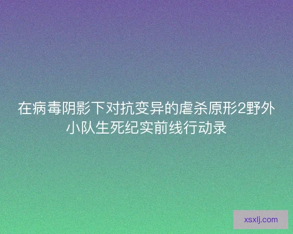 在病毒阴影下对抗变异的虐杀原形2野外小队生死纪实前线行动录