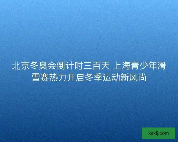 北京冬奥会倒计时三百天 上海青少年滑雪赛热力开启冬季运动新风尚