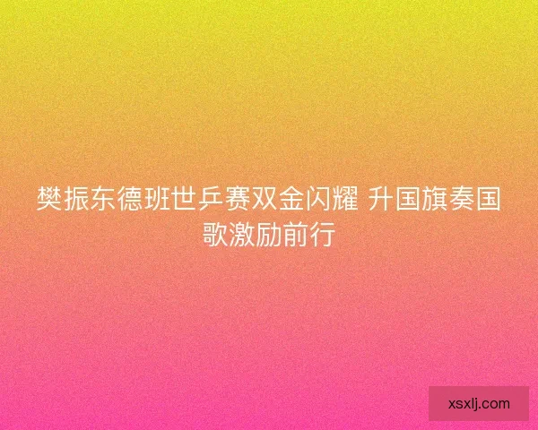 樊振东德班世乒赛双金闪耀 升国旗奏国歌激励前行