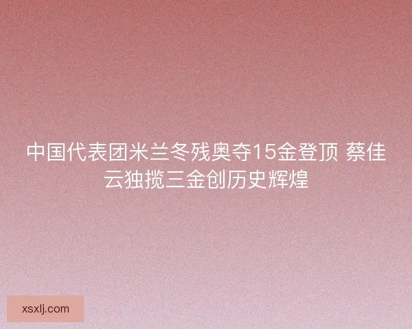 中国代表团米兰冬残奥夺15金登顶 蔡佳云独揽三金创历史辉煌