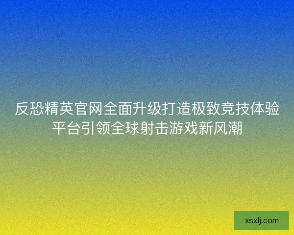 反恐精英官网全面升级打造极致竞技体验平台引领全球射击游戏新风潮