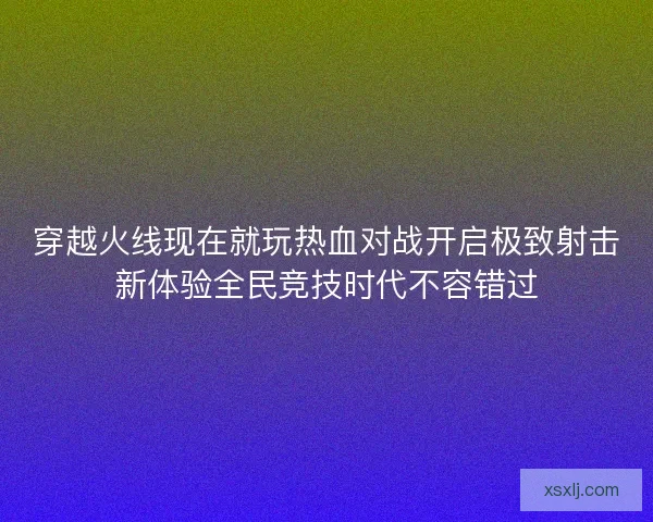 穿越火线现在就玩热血对战开启极致射击新体验全民竞技时代不容错过