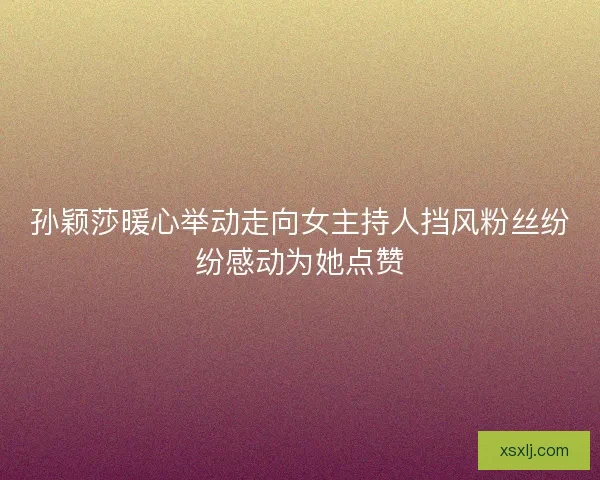 孙颖莎暖心举动走向女主持人挡风粉丝纷纷感动为她点赞