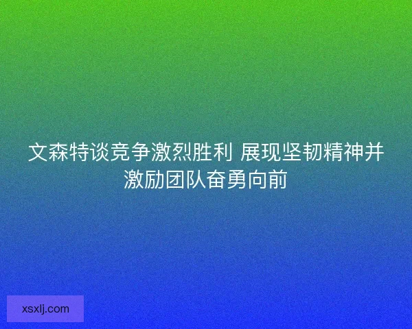 文森特谈竞争激烈胜利 展现坚韧精神并激励团队奋勇向前
