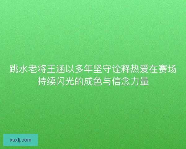 跳水老将王涵以多年坚守诠释热爱在赛场持续闪光的成色与信念力量
