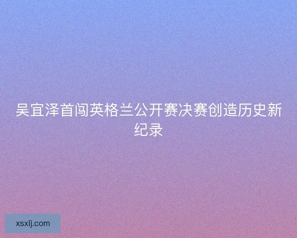 吴宜泽首闯英格兰公开赛决赛创造历史新纪录