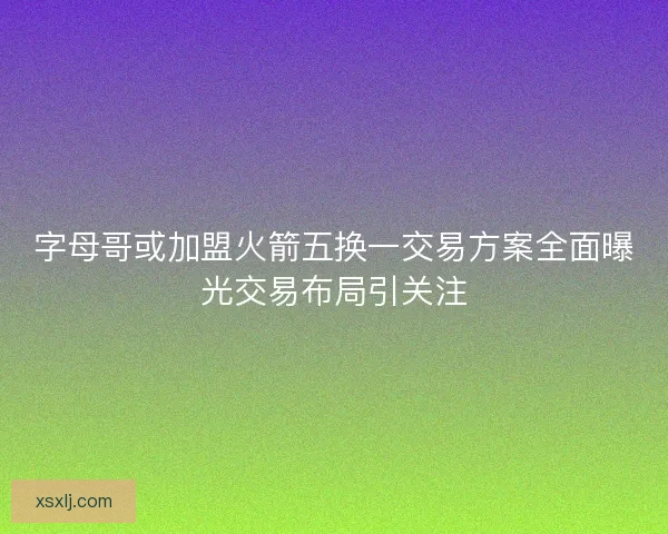 字母哥或加盟火箭五换一交易方案全面曝光交易布局引关注