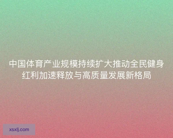 中国体育产业规模持续扩大推动全民健身红利加速释放与高质量发展新格局