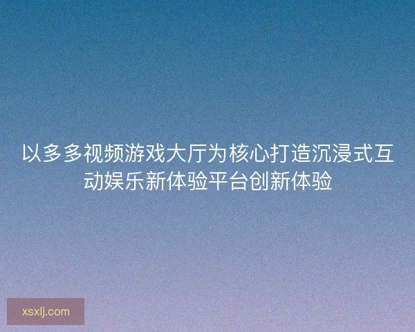 以多多视频游戏大厅为核心打造沉浸式互动娱乐新体验平台创新体验 以多多视频游戏大厅为核心打造沉浸式互动娱乐新体验平台创新体验