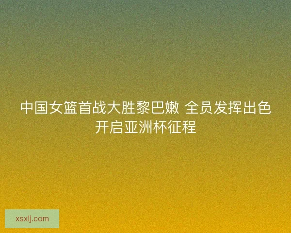 中国女篮首战大胜黎巴嫩 全员发挥出色开启亚洲杯征程