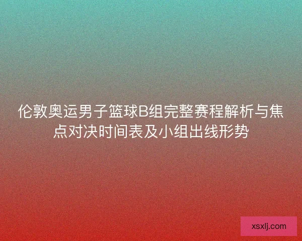 伦敦奥运男子篮球B组完整赛程解析与焦点对决时间表及小组出线形势