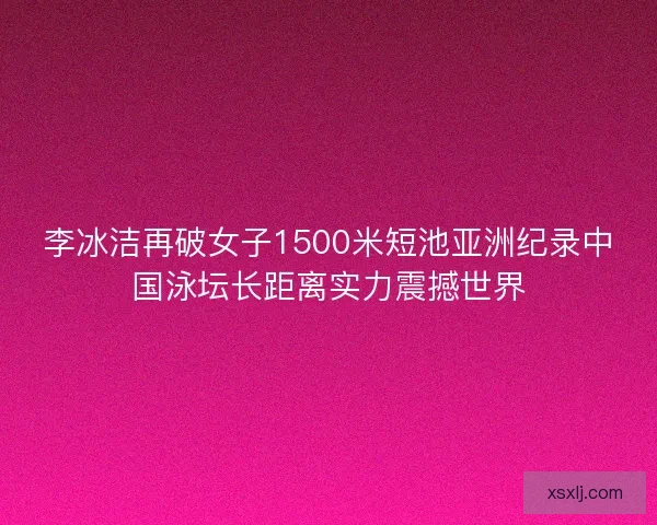 李冰洁再破女子1500米短池亚洲纪录中国泳坛长距离实力震撼世界