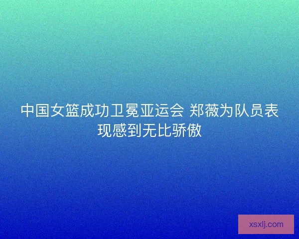中国女篮成功卫冕亚运会 郑薇为队员表现感到无比骄傲