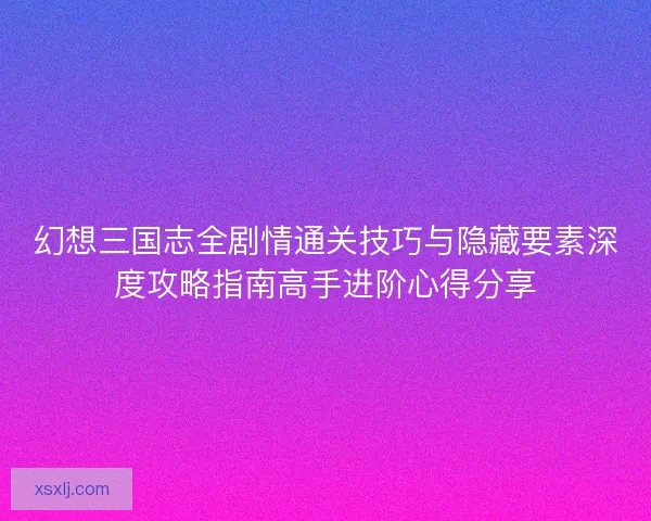 幻想三国志全剧情通关技巧与隐藏要素深度攻略指南高手进阶心得分享